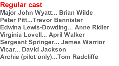 Regular cast
Major John Wyatt... Brian Wilde
Peter Pitt...Trevor Bannister
Edwina Lewis-Dowding... Anne Ridler
Virginia Lovell... April Walker
Sergeant Springer... James Warrior
Vicar... David Jackson
Archie (pilot only)...Tom Radcliffe