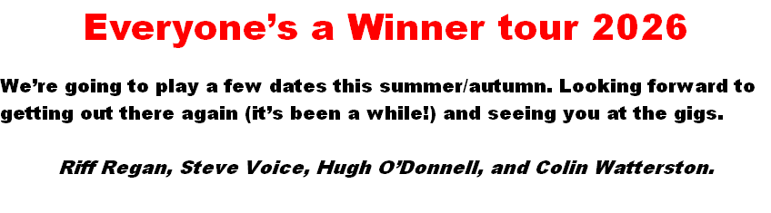 Everyone’s a Winner tour 2026

We’re going to play a few dates this summer/autumn. Looking forward to getting out there again (it’s been a while!) and seeing you at the gigs.

Riff Regan, Steve Voice, Hugh O’Donnell, and Colin Watterston.

